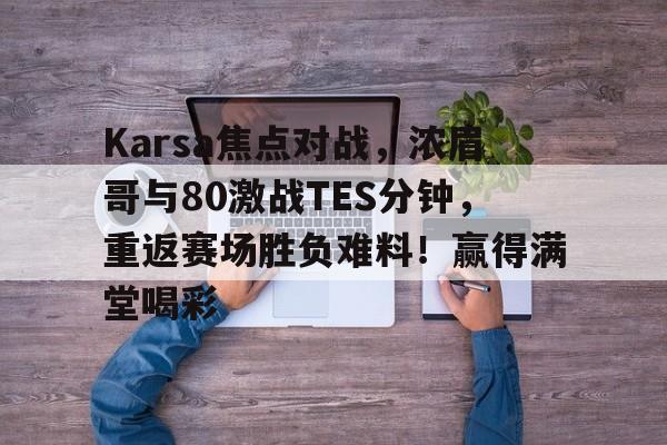 关于Karsa焦点对战，浓眉哥与80激战TES分钟，重返赛场胜负难料！赢得满堂喝彩的信息