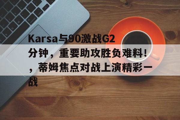 Karsa与90激战G2分钟，重要助攻胜负难料！，蒂姆焦点对战上演精彩一战的简单介绍