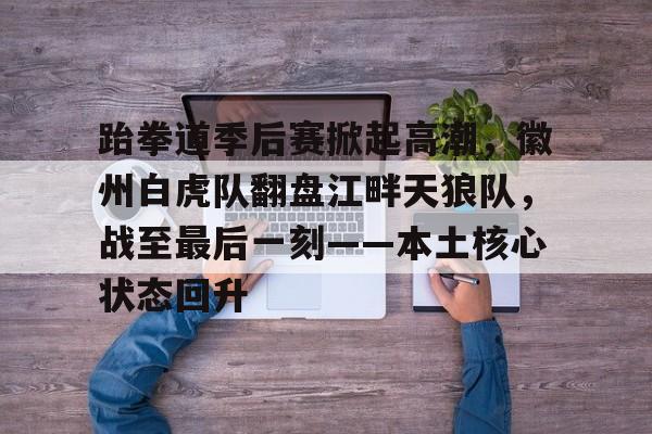 爱游戏官网-包含跆拳道季后赛掀起高潮，徽州白虎队翻盘江畔天狼队，战至最后一刻——本土核心状态回升的词条