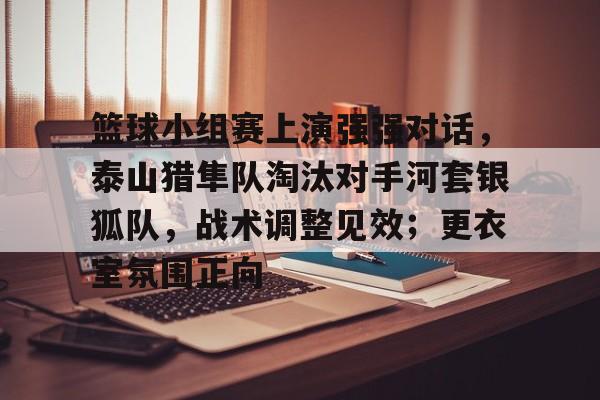 篮球小组赛上演强强对话，泰山猎隼队淘汰对手河套银狐队，战术调整见效；更衣室氛围正向的简单介绍