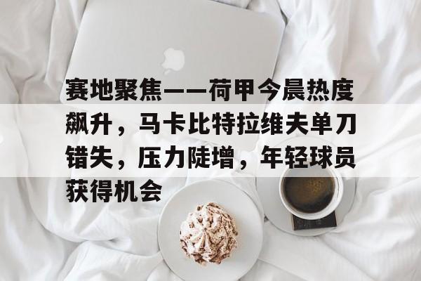 爱游戏网页-包含赛地聚焦——荷甲今晨热度飙升，马卡比特拉维夫单刀错失，压力陡增，年轻球员获得机会的词条