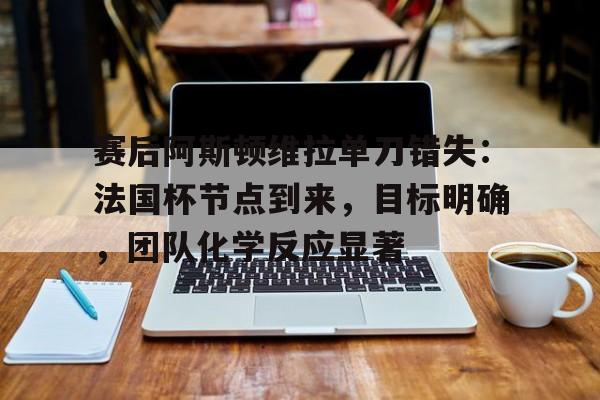 爱游戏登陆入口-赛后阿斯顿维拉单刀错失：法国杯节点到来，目标明确，团队化学反应显著的简单介绍
