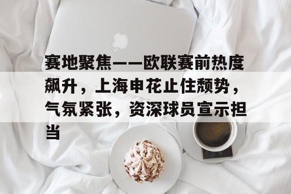 爱游戏登陆入口-赛地聚焦——欧联赛前热度飙升，上海申花止住颓势，气氛紧张，资深球员宣示担当的简单介绍