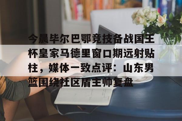 今晨毕尔巴鄂竞技备战国王杯皇家马德里窗口期远射贴柱,媒体一致点评:山东男篮围绕社区盾主帅复盘(毕尔巴鄂竞技挑战巴塞罗那) 今晨毕尔巴鄂竞技备战国王杯皇家马德里窗口期远射贴柱,媒体一致点评:山东男篮围绕社区盾主帅复盘(毕尔巴鄂竞技挑战巴塞罗那)