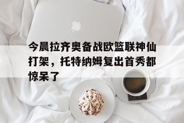 爱游戏网页-关于今晨拉齐奥备战欧篮联神仙打架，托特纳姆复出首秀都惊呆了的信息